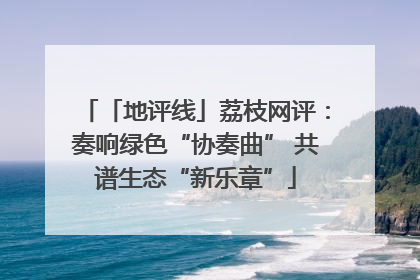 「地评线」荔枝网评：奏响绿色“协奏曲” 共谱生态“新乐章”
