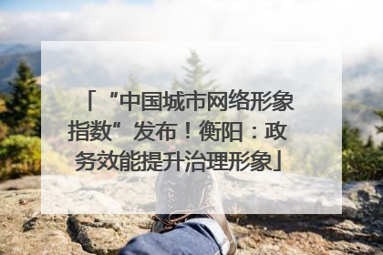 “中国城市网络形象指数”发布！衡阳：政务效能提升治理形象