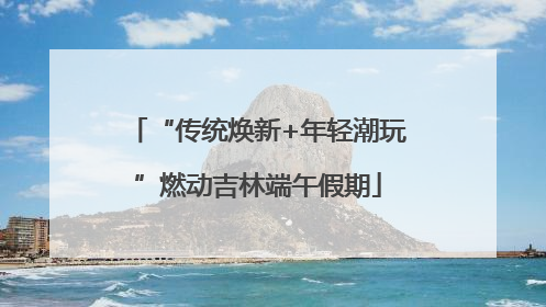 “传统焕新+年轻潮玩”燃动吉林端午假期