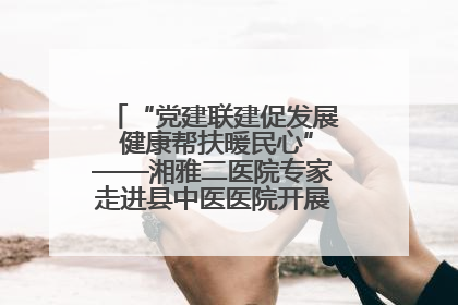 “党建联建促发展 健康帮扶暖民心”——湘雅二医院专家走进县中医医院开展健康帮扶活动