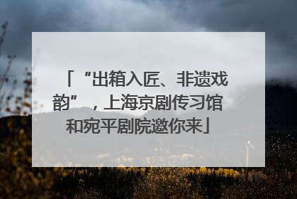 “出箱入匠、非遗戏韵”，上海京剧传习馆和宛平剧院邀你来