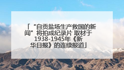 “自贡盐场生产救国的新闻”将拍成纪录片 取材于1938-1945年《新华日报》的连续报道