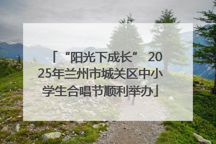 “阳光下成长” 2025年兰州市城关区中小学生合唱节顺利举办