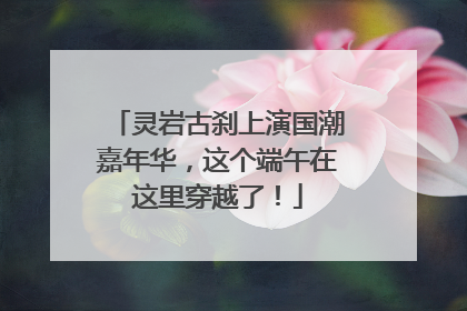 灵岩古刹上演国潮嘉年华，这个端午在这里穿越了！