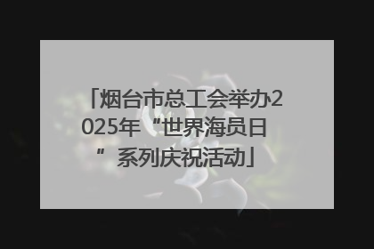 烟台市总工会举办2025年“世界海员日”系列庆祝活动