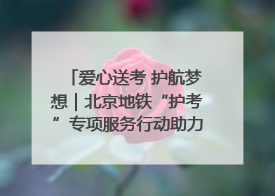 爱心送考 护航梦想｜北京地铁“护考”专项服务行动助力考生无忧赴考