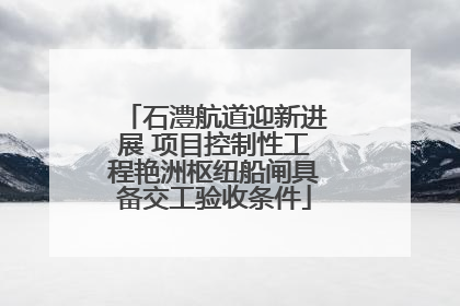 石澧航道迎新进展 项目控制性工程艳洲枢纽船闸具备交工验收条件