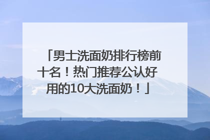 男士洗面奶排行榜前十名！热门推荐公认好用的10大洗面奶！