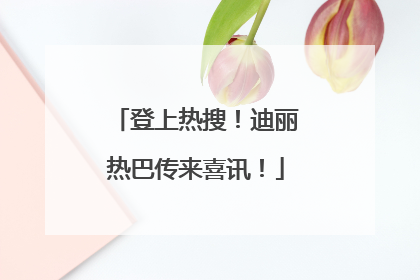 登上热搜！迪丽热巴传来喜讯！