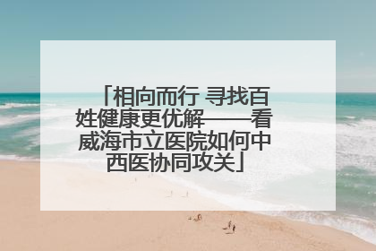 相向而行 寻找百姓健康更优解——看威海市立医院如何中西医协同攻关