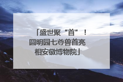 盛世聚“首”！圆明园七尊兽首亮相安徽博物院