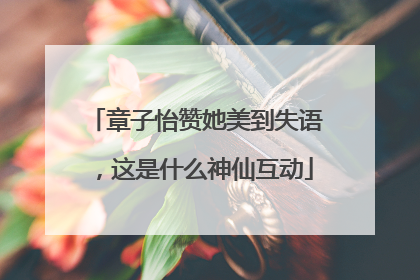 章子怡赞她美到失语，这是什么神仙互动