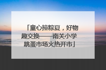 童心撞粽夏，好物趣交换——南关小学跳蚤市场火热开市