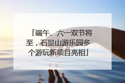 端午、六一双节将至，石景山游乐园多个游玩新项目亮相