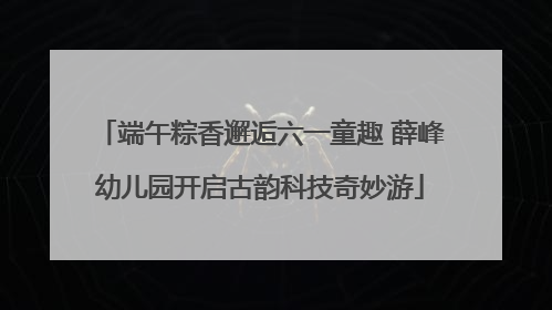端午粽香邂逅六一童趣 薛峰幼儿园开启古韵科技奇妙游