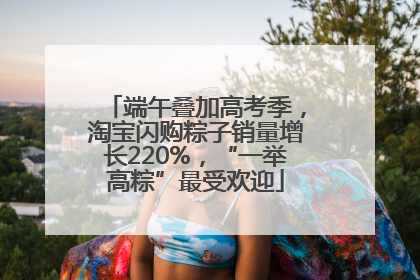 端午叠加高考季，淘宝闪购粽子销量增长220%，“一举高粽”最受欢迎