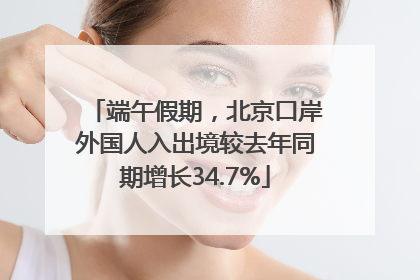 端午假期，北京口岸外国人入出境较去年同期增长34.7%