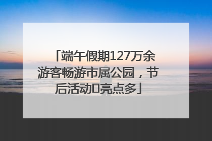 端午假期127万余游客畅游市属公园，节后活动﻿亮点多