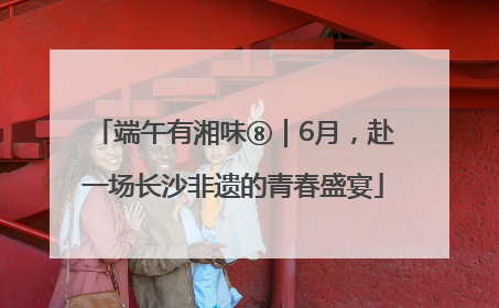 端午有湘味⑧｜6月，赴一场长沙非遗的青春盛宴