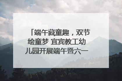 端午藏童趣，双节绘童梦 宜宾教工幼儿园开展端午暨六一亲子游园活动