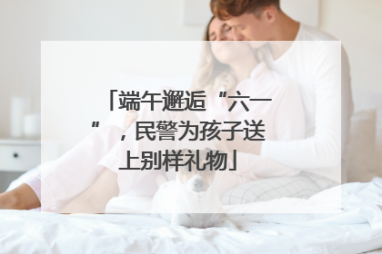 端午邂逅“六一”，民警为孩子送上别样礼物