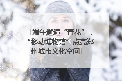 端午邂逅“青花”，“移动博物馆”点亮郑州城市文化空间