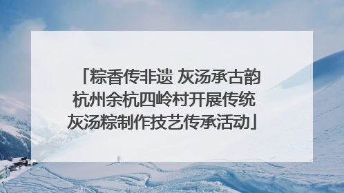 粽香传非遗 灰汤承古韵 杭州余杭四岭村开展传统灰汤粽制作技艺传承活动