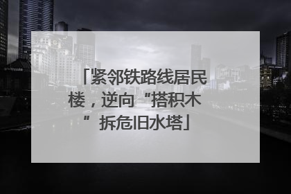 紧邻铁路线居民楼，逆向“搭积木”拆危旧水塔