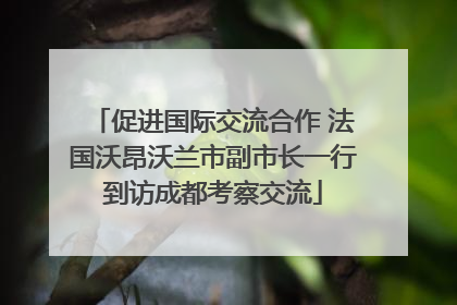 促进国际交流合作 法国沃昂沃兰市副市长一行到访成都考察交流