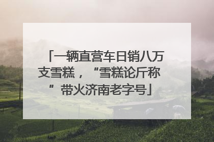 一辆直营车日销八万支雪糕，“雪糕论斤称”带火济南老字号