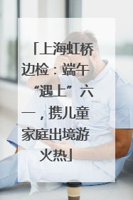 上海虹桥边检：端午“遇上”六一，携儿童家庭出境游火热