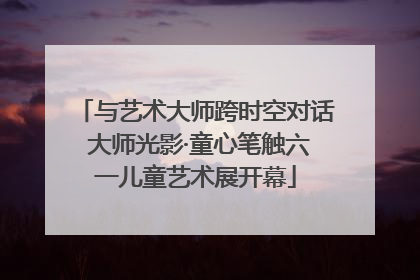 与艺术大师跨时空对话 大师光影·童心笔触六一儿童艺术展开幕