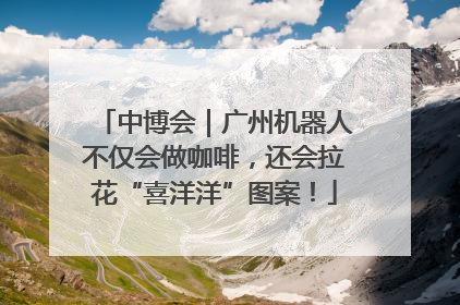 中博会｜广州机器人不仅会做咖啡，还会拉花“喜洋洋”图案！