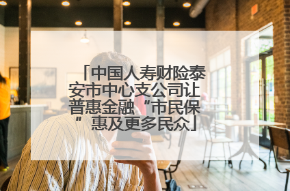 中国人寿财险泰安市中心支公司让普惠金融“市民保”惠及更多民众