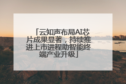 云知声布局AI芯片成果显著，持续推进上市进程助智能终端产业升级