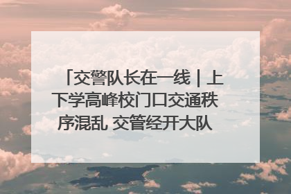 交警队长在一线｜上下学高峰校门口交通秩序混乱 交管经开大队多举措进行整治