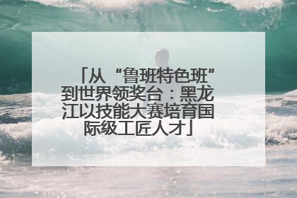 从“鲁班特色班”到世界领奖台：黑龙江以技能大赛培育国际级工匠人才