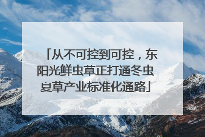 从不可控到可控，东阳光鲜虫草正打通冬虫夏草产业标准化通路