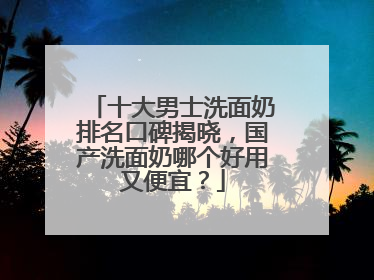 十大男士洗面奶排名口碑揭晓，国产洗面奶哪个好用又便宜？