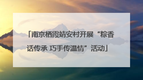 南京栖霞靖安村开展“粽香话传承 巧手传温情”活动