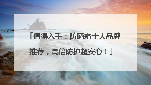 值得入手：防晒霜十大品牌推荐，高倍防护超安心！