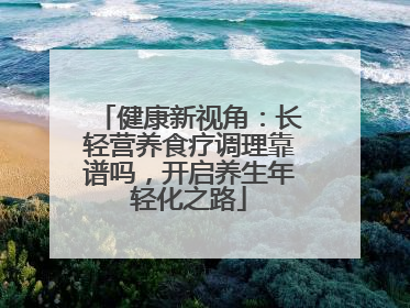健康新视角：长轻营养食疗调理靠谱吗，开启养生年轻化之路
