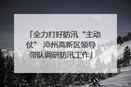 全力打好防汛“主动仗” 漳州高新区领导带队调研防汛工作