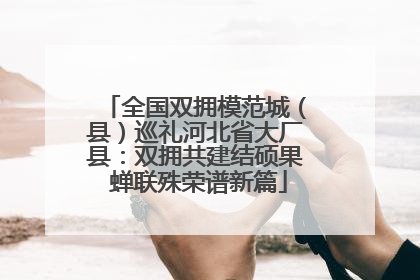 全国双拥模范城（县）巡礼河北省大厂县：双拥共建结硕果 蝉联殊荣谱新篇