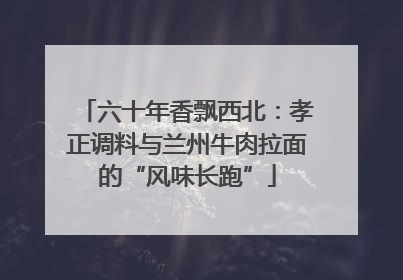 六十年香飘西北：孝正调料与兰州牛肉拉面的“风味长跑”