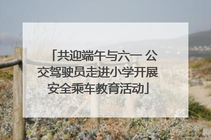 共迎端午与六一 公交驾驶员走进小学开展安全乘车教育活动