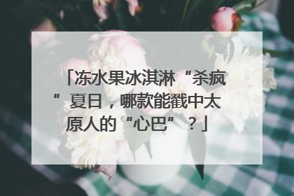 冻水果冰淇淋“杀疯”夏日，哪款能戳中太原人的“心巴”？