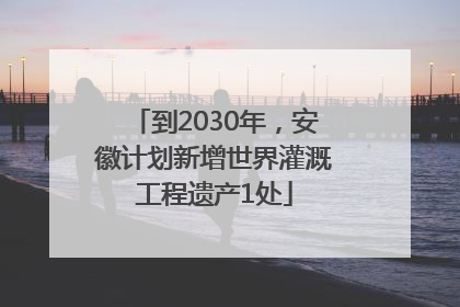 到2030年，安徽计划新增世界灌溉工程遗产1处