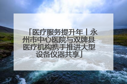医疗服务提升年丨永州市中心医院与双牌县医疗机构携手推进大型设备仪器共享