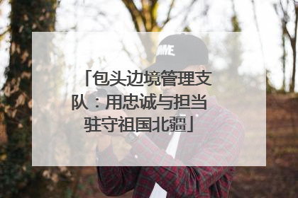 包头边境管理支队：用忠诚与担当驻守祖国北疆
